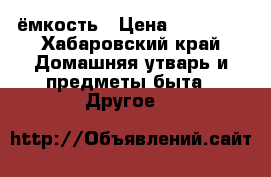 ёмкость › Цена ­ 25 000 - Хабаровский край Домашняя утварь и предметы быта » Другое   